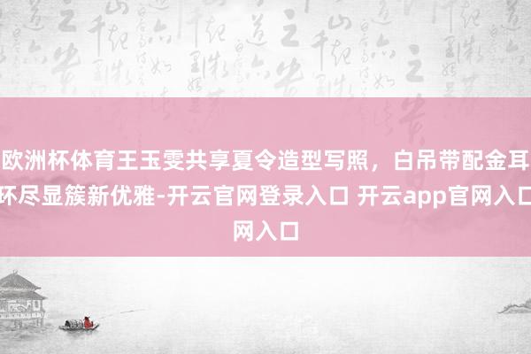 欧洲杯体育王玉雯共享夏令造型写照，白吊带配金耳环尽显簇新优雅-开云官网登录入口 开云app官网入口