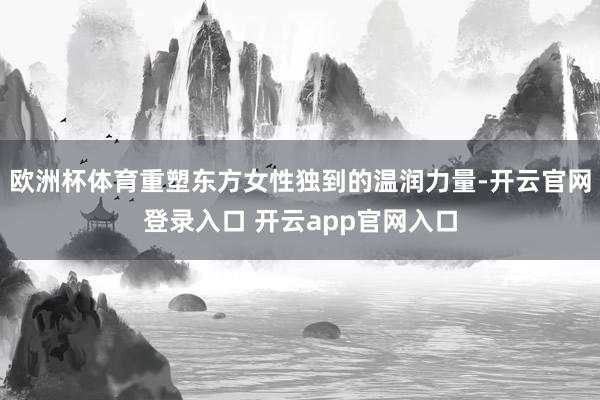 欧洲杯体育重塑东方女性独到的温润力量-开云官网登录入口 开云app官网入口