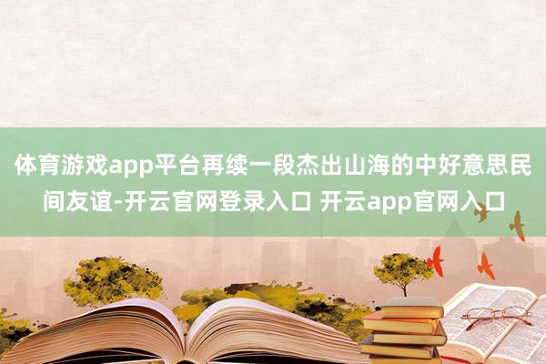 体育游戏app平台再续一段杰出山海的中好意思民间友谊-开云官网登录入口 开云app官网入口