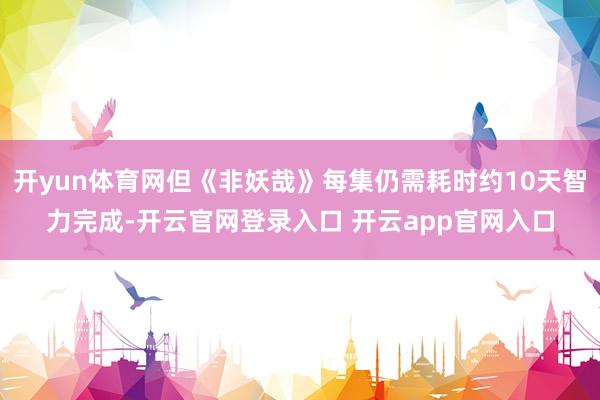 开yun体育网但《非妖哉》每集仍需耗时约10天智力完成-开云官网登录入口 开云app官网入口