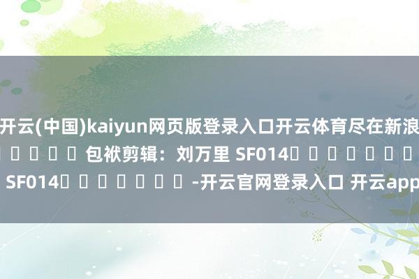 开云(中国)kaiyun网页版登录入口开云体育尽在新浪财经APP            						包袱剪辑：刘万里 SF014							-开云官网登录入口 开云app官网入口