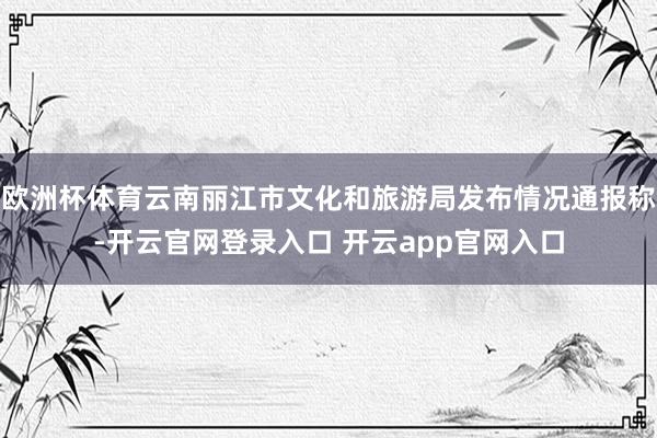 欧洲杯体育云南丽江市文化和旅游局发布情况通报称-开云官网登录入口 开云app官网入口