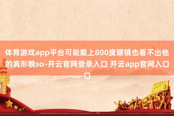 体育游戏app平台可能戴上800度眼镜也看不出他的真形貌so-开云官网登录入口 开云app官网入口