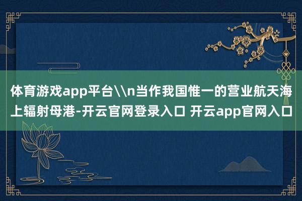 体育游戏app平台\n当作我国惟一的营业航天海上辐射母港-开云官网登录入口 开云app官网入口