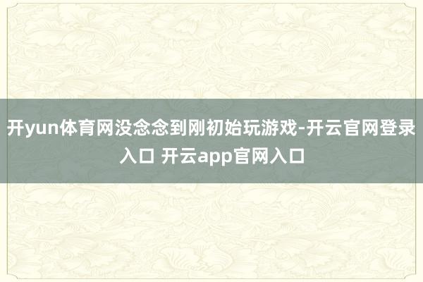 开yun体育网没念念到刚初始玩游戏-开云官网登录入口 开云app官网入口