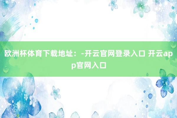 欧洲杯体育下载地址：-开云官网登录入口 开云app官网入口