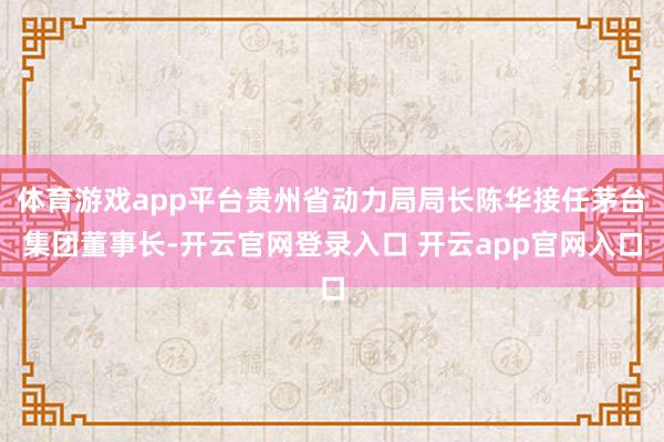 体育游戏app平台贵州省动力局局长陈华接任茅台集团董事长-开云官网登录入口 开云app官网入口