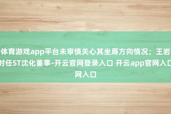 体育游戏app平台未审慎关心其坐蓐方向情况；王岩时任ST沈化董事-开云官网登录入口 开云app官网入口